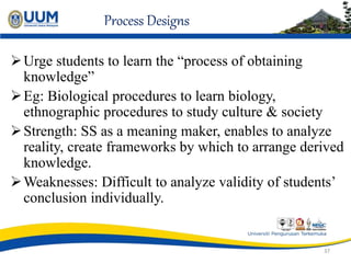 Process Designs
Urge students to learn the “process of obtaining
knowledge”
Eg: Biological procedures to learn biology,
ethnographic procedures to study culture & society
Strength: SS as a meaning maker, enables to analyze
reality, create frameworks by which to arrange derived
knowledge.
Weaknesses: Difficult to analyze validity of students’
conclusion individually.
37
 