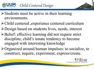 Child-Centered Design
Students must be active in their learning
environments.
Child centered ,experience centered curriculum
Design based on students lives, needs, interest
Belief: effective learning did not require strict
discipline, child’s innate tendency to become
engaged with interesting knowledge
Organized around human impulses: to socialize, to
construct, inquire, experiment, express/create.
39
 