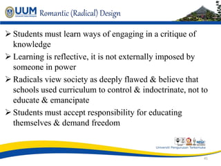 Romantic (Radical) Design
 Students must learn ways of engaging in a critique of
knowledge
 Learning is reflective, it is not externally imposed by
someone in power
 Radicals view society as deeply flawed & believe that
schools used curriculum to control & indoctrinate, not to
educate & emancipate
 Students must accept responsibility for educating
themselves & demand freedom
41
 