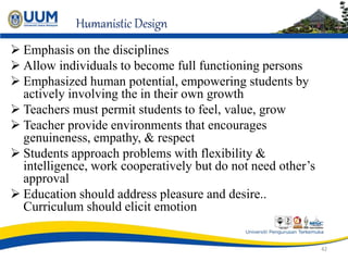 Humanistic Design
 Emphasis on the disciplines
 Allow individuals to become full functioning persons
 Emphasized human potential, empowering students by
actively involving the in their own growth
 Teachers must permit students to feel, value, grow
 Teacher provide environments that encourages
genuineness, empathy, & respect
 Students approach problems with flexibility &
intelligence, work cooperatively but do not need other’s
approval
 Education should address pleasure and desire..
Curriculum should elicit emotion
42
 