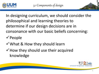 3.1 Components of design
In designing curriculum, we should consider the
philosophical and learning theories to
determine if our design decisions are in
consonance with our basic beliefs concerning:
People
What & How they should learn
How they should use their acquired
knowledge
6
 