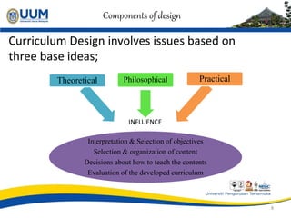 Components of design
Curriculum Design involves issues based on
three base ideas;
8
Interpretation & Selection of objectives
Selection & organization of content
Decisions about how to teach the contents
Evaluation of the developed curriculum
Theoretical Philosophical Practical
INFLUENCE
 