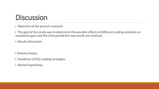 Discussion
 Objective of the present research:
 The goal of the study was to determine the possible effects of different reading activities on
vocabulary gain and the time period the new words are retained .
 Results discussion.
Schema theory
 Goodman (1976) reading strategies.
 Mental hypothesis
 