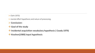  Clark 1973)
 mental effort hypothesis and nature of processing.
 Conclusion:
 Goal of the study
 Incidental acquisition vocabulary hypothesis ( Coady 1979)
 Krashen(1989) Input hypothesis
 