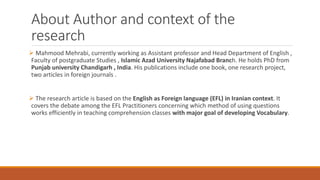 About Author and context of the
research
 Mahmood Mehrabi, currently working as Assistant professor and Head Department of English ,
Faculty of postgraduate Studies , Islamic Azad University Najafabad Branch. He holds PhD from
Punjab university Chandigarh , India. His publications include one book, one research project,
two articles in foreign journals .
 The research article is based on the English as Foreign language (EFL) in Iranian context. It
covers the debate among the EFL Practitioners concerning which method of using questions
works efficiently in teaching comprehension classes with major goal of developing Vocabulary.
 