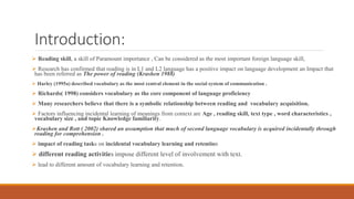 Introduction:
 Reading skill, a skill of Paramount importance , Can be considered as the most important foreign language skill,
 Research has confirmed that reading is in L1 and L2 language has a positive impact on language development an Impact that
has been referred as The power of reading (Krashen 1988)
 Harley (1995a) described vocabulary as the most central element in the social system of communication .
 Richards( 1998) considers vocabulary as the core component of language proficiency
 Many researchers believe that there is a symbolic relationship between reading and vocabulary acquisition.
 Factors influencing incidental learning of meanings from context are Age , reading skill, text type , word characteristics ,
vocabulary size , and topic Knowledge familiarity.
Krashen and Rott ( 2002) shared an assumption that much of second language vocabulary is acquired incidentally through
reading for comprehension .
 impact of reading tasks on incidental vocabulary learning and retention
 different reading activities impose different level of involvement with text.
 lead to different amount of vocabulary learning and retention.
 