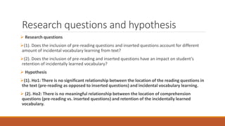 Research questions and hypothesis
 Research questions
(1). Does the inclusion of pre-reading questions and inserted questions account for different
amount of incidental vocabulary learning from text?
(2). Does the inclusion of pre-reading and inserted questions have an impact on student’s
retention of incidentally learned vocabulary?
 Hypothesis
(1). Ho1: There is no significant relationship between the location of the reading questions in
the text (pre-reading as opposed to inserted questions) and incidental vocabulary learning.
 (2). Ho2: There is no meaningful relationship between the location of comprehension
questions (pre-reading vs. inserted questions) and retention of the incidentally learned
vocabulary.
 