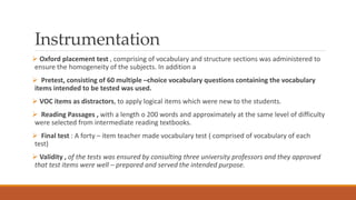 Instrumentation
 Oxford placement test , comprising of vocabulary and structure sections was administered to
ensure the homogeneity of the subjects. In addition a
 Pretest, consisting of 60 multiple –choice vocabulary questions containing the vocabulary
items intended to be tested was used.
 VOC items as distractors, to apply logical items which were new to the students.
 Reading Passages , with a length o 200 words and approximately at the same level of difficulty
were selected from intermediate reading textbooks.
 Final test : A forty – item teacher made vocabulary test ( comprised of vocabulary of each
test)
 Validity , of the tests was ensured by consulting three university professors and they approved
that test items were well – prepared and served the intended purpose.
 