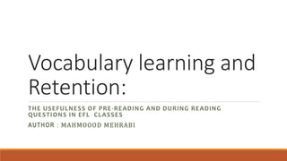 Vocabulary learning and
Retention:
THE USEFULNESS OF PRE-READING AND DURING READING
QUESTIONS IN EFL CLASSES
AUTHOR : MAHMOOOD MEHRABI
 