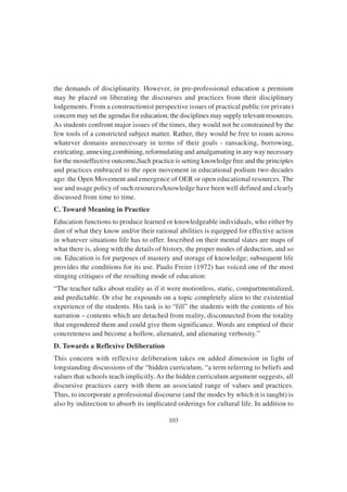103
the demands of disciplinarity. However, in pre-professional education a premium
may be placed on liberating the discourses and practices from their disciplinary
lodgements. From a constructionist perspective issues of practical public (or private)
concern may set the agendas for education; the disciplines may supply relevant resources.
As students confront major issues of the times, they would not be constrained by the
few tools of a constricted subject matter. Rather, they would be free to roam across
whatever domains arenecessary in terms of their goals - ransacking, borrowing,
extricating, annexing,combining, reformulating and amalgamating in any way necessary
for the mosteffective outcome.Such practice is setting knowledge free and the principles
and practices embraced to the open movement in educational podium two decades
ago: the Open Movement and emergence of OER or open educational resources. The
use and usage policy of such resources/knowledge have been well defined and clearly
discussed from time to time.
C. Toward Meaning in Practice
Education functions to produce learned or knowledgeable individuals, who either by
dint of what they know and/or their rational abilities is equipped for effective action
in whatever situations life has to offer. Inscribed on their mental slates are maps of
what there is, along with the details of history, the proper modes of deduction, and so
on. Education is for purposes of mastery and storage of knowledge; subsequent life
provides the conditions for its use. Paulo Freire (1972) has voiced one of the most
stinging critiques of the resulting mode of education:
“The teacher talks about reality as if it were motionless, static, compartmentalized,
and predictable. Or else he expounds on a topic completely alien to the existential
experience of the students. His task is to “fill” the students with the contents of his
narration – contents which are detached from reality, disconnected from the totality
that engendered them and could give them significance. Words are emptied of their
concreteness and become a hollow, alienated, and alienating verbosity.”
D. Towards a Reflexive Deliberation
This concern with reflexive deliberation takes on added dimension in light of
longstanding discussions of the “hidden curriculum, “a term referring to beliefs and
values that schools teach implicitly. As the hidden curriculum argument suggests, all
discursive practices carry with them an associated range of values and practices.
Thus, to incorporate a professional discourse (and the modes by which it is taught) is
also by indirection to absorb its implicated orderings for cultural life. In addition to
 