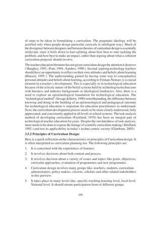 105
of steps to be taken in formulating a curriculum. The pragmatic ideology will be
justified only when people design particular curricula in intelligent ways. Much of
the divergence between designers and between theories of curriculum design is essentially
irrelevant, since it boils down to hair-splitting about how best to start tackling the
problem, and how best to make an impact, rather than arguing about what a coherent
curriculum proposal should involve.
The teacher education literature has not given curriculum design the attention it deserves
( Haughey, 1992 ; Pratt, 1994 ; Sanders, 1990 ). Second, aspiring technology teachers
should have an opportunity to reflect on their own attitudes and beliefs about learning
(Hansen, 1995 ). The understanding gained by having some way to conceptualize
personal attitudes and beliefs about learning, according to Feiman-Nemser, is a crucial
element in a teacher’s development. This is especially so in technological education
because of the eclectic nature of the belief systems held by technologists/technicians
with business and industry backgrounds or ideological tendencies. Also, there is a
need to explore an epistemological foundation for technological education. The
“technological method” (Savage &Sterry, 1990) notwithstanding, the difference between
knowing and doing in the building of an epistemological and pedagogical rationale
for technological education is important for education practitioners to understand.
Next, the curriculum development process needs to be more clearly understood, fully
appreciated, and consistently applied at all levels in school systems. The task analysis
method of developing curriculum (Fryklund, 1970) has been an integral part of
technological teacher education for years. Despite the out datedness of task analysis,
more needs to be done to expose the lineage of scientific curriculum making ( Kliebard,
1992 ) and test its applicability in today’s techno centric society (Glatthorn, 2005).
3.5.2 Principles of Curriculum Design:
Here is a quick reflection on the characteristics or principles of Curriculum design. It
is often interpreted as curriculum planning too. The following principles are:
1. It is concerned with the experiences of learners.
2. It involves decisions about both content and process.
3. It involves decision about a variety of issues and topics like goals, objectives,
curricular approaches, evaluation of programmes and new programmes.
4. Curriculum design involves many groups like, teachers, students, curriculum
administrators, policy makers, citizens, scholars and other related stakeholders
in this purview.
5. It takes place in many levels like, specific teaching-learning level, local level,
National level. It should ensure participation from of different groups.
 