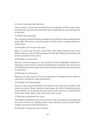 107
(1) Aims of education and objectivity:
Life is complex. A curriculum should reflect the complexities of life. In other words,
in farming the curriculum one should take into consideration the aims and objectives
of education.
(2) Child-centric principle:
The curriculum should be framed according to the actual needs, interests and capacities
of the child. That means a curriculum must be child-centric as modern education is
child-centred.
(3) Principles of civic and social needs:
Man is a social being. He lives in the society. The child develops in the society.
Modern education aims at both developments of the individuality of the child as well
as the development of the society.
(4) Principle of conservation:
Man has conserved experiences very carefully for better adaptability. Education is
regarded as a means of deserving the cultural heritage of humanity. The school serves
two-fold functions in this regard- preservation of the past experiences and transmission
of experiences.
(5) Principles of creativeness:
Education not only conserves that past experiences of humanity but also helps an
individual to develop his innate potentialities.
(6) Principle of forward-looking:
The aim of life-centered education is not limited to the present life-situations in the
family and society. Hence, education must prepare the child of shouldering future
responsibilities. So in farming the curriculum we must take into consideration the
future needs of the child as well as the needs of the society.
(7) Principle of preparation for living:
The children should know the various activities of the environment around them and
how these activities are enabling people to meet their basic needs of food, shelter,
clothing, recreation, health and education.
(8) Principle of integration and correlation:
 