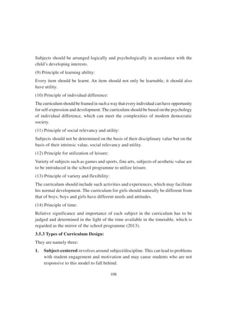 108
Subjects should be arranged logically and psychologically in accordance with the
child’s developing interests.
(9) Principle of learning ability:
Every item should be learnt. An item should not only be learnable, it should also
have utility.
(10) Principle of individual difference:
The curriculum should be framed in such a way that every individual can have opportunity
for self-expression and development. The curriculum should be based on the psychology
of individual difference, which can meet the complexities of modern democratic
society.
(11) Principle of social relevancy and utility:
Subjects should not be determined on the basis of their disciplinary value but on the
basis of their intrinsic value, social relevancy and utility.
(12) Principle for utilization of leisure:
Variety of subjects such as games and sports, fine arts, subjects of aesthetic value are
to be introduced in the school programme to utilize leisure.
(13) Principle of variety and flexibility:
The curriculum should include such activities and experiences, which may facilitate
his normal development. The curriculum for girls should naturally be different from
that of boys; boys and girls have different needs and attitudes.
(14) Principle of time:
Relative significance and importance of each subject in the curriculum has to be
judged and determined in the light of the time available in the timetable, which is
regarded as the mirror of the school programme (2013).
3.5.3 Types of Curriculum Design:
They are namely three:
1. Subject-centered-revolves around subject/discipline. This can lead to problems
with student engagement and motivation and may cause students who are not
responsive to this model to fall behind.
 