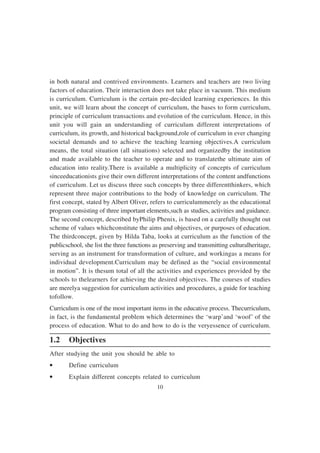 10
in both natural and contrived environments. Learners and teachers are two living
factors of education. Their interaction does not take place in vacuum. This medium
is curriculum. Curriculum is the certain pre-decided learning experiences. In this
unit, we will learn about the concept of curriculum, the bases to form curriculum,
principle of curriculum transactions and evolution of the curriculum. Hence, in this
unit you will gain an understanding of curriculum different interpretations of
curriculum, its growth, and historical background,role of curriculum in ever changing
societal demands and to achieve the teaching learning objectives.A curriculum
means, the total situation (all situations) selected and organizedby the institution
and made available to the teacher to operate and to translatethe ultimate aim of
education into reality.There is available a multiplicity of concepts of curriculum
sinceeducationists give their own different interpretations of the content andfunctions
of curriculum. Let us discuss three such concepts by three differentthinkers, which
represent three major contributions to the body of knowledge on curriculum. The
first concept, stated by Albert Oliver, refers to curriculummerely as the educational
program consisting of three important elements,such as studies, activities and guidance.
The second concept, described byPhilip Phenix, is based on a carefully thought out
scheme of values whichconstitute the aims and objectives, or purposes of education.
The thirdconcept, given by Hilda Taba, looks at curriculum as the function of the
publicschool, she list the three functions as preserving and transmitting culturalheritage,
serving as an instrument for transformation of culture, and workingas a means for
individual development.Curriculum may be defined as the “social environmental
in motion”. It is thesum total of all the activities and experiences provided by the
schools to thelearners for achieving the desired objectives. The courses of studies
are merelya suggestion for curriculum activities and procedures, a guide for teaching
tofollow.
Curriculum is one of the most important items in the educative process. Thecurriculum,
in fact, is the fundamental problem which determines the ‘warp’and ‘woof’ of the
process of education. What to do and how to do is the veryessence of curriculum.
1.2 Objectives
After studying the unit you should be able to
• Define curriculum
• Explain different concepts related to curriculum
 
