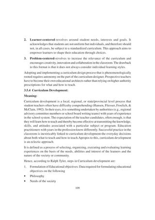 109
2. Learner-centered-revolves around student needs, interests and goals. It
acknowledges that students are not uniform but individuals, and therefore should
not, in all cases, be subject to a standardized curriculum. This approach aims to
empower learners to shape their education through choices.
3. Problem-centered-revolves to increase the relevance of the curriculum and
encourages creativity, innovation and collaboration in the classroom. The drawback
to this format is that it does not always consider individual learning styles.
Adopting and implementing a curriculum design process that is phenomenologically
rooted requires autonomy on the part of the curriculum designer. Prospective teachers
have to become their own educational architects rather than relying on higher authority
prescriptions for what and how to teach.
3.5.4 Curriculum Development:
Meaning:
Curriculum development is a local, regional, or state/provincial level process that
student teachers often have difficulty comprehending (Hansen, Fliesser, Froelich, &
McClain, 1992). In their eyes, it is something undertaken by authorities (e.g., regional
advisory committee members or school board writing teams) with years of experience
in the school system. The expectation of the teacher candidates, often enough, is that
they will learn how to teach and thereby become effective at transmitting the knowledge,
skills, and attitudes associated with a particular subject or program. Education
practitioners with years in the profession know differently. Successful practice in the
classroom is inextricably linked to curriculum development-the everyday decisions
about both what to teach and how to teach.Apropos to this, curriculum development
is an eclectic approach.
It is defined as a process of selecting, organizing, executing and evaluating learning
experiences on the basis of the needs, abilities and interest of the learners and the
nature of the society or community.
Hence, according to Ralph Tyler, steps in Curriculum development are:
1. Formulation of Educational objectives: Data required for formulating educational
objectives on the following
• Philosophy
• Needs of the society
 