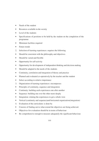 110
• Needs of the student
• Resources available in the society
• Level of the students
• Specifications of positions to be held by the student on the completion of the
programme
• Minimum facilities required
• Future trends
2. Selection of learning experiences: requires the following
• Should be consistent with the philosophy and objectives
• Should be varied and flexible
• Opportunity for self-activity
• Opportunity for development of independent thinking and decision making
• Should be adapted to the needs of the students
• Continuity, correlation and integration of theory and practice
• Planned and evaluated co-operatively by the teacher and the student
• Select according to relative importance
3. Organization of learning experiences: encompasses
• Principles of continuity, sequence and integration
• Continuity: building each experiences one after another
• Sequence: building one over the other more deeply
• Integration: relating the experiences to get a whole view
• Vertical (continuity and sequence)and horizontal organization(integration)
4. Evaluation of the curriculum: is done by
• Consists of finding out to what extend the objectives are being achieved.
• Objectives for evaluation should be in terms of behaviour
• Be comprehensive enough to measure adequately the significant behaviour.
 
