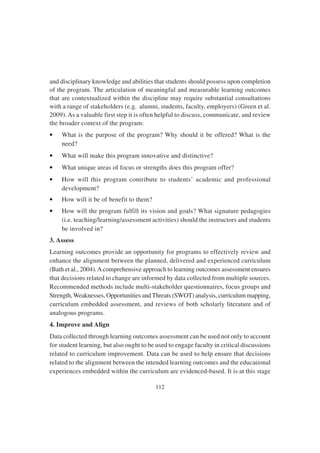 112
and disciplinary knowledge and abilities that students should possess upon completion
of the program. The articulation of meaningful and measurable learning outcomes
that are contextualized within the discipline may require substantial consultations
with a range of stakeholders (e.g. alumni, students, faculty, employers) (Green et al.
2009). As a valuable first step it is often helpful to discuss, communicate, and review
the broader context of the program:
• What is the purpose of the program? Why should it be offered? What is the
need?
• What will make this program innovative and distinctive?
• What unique areas of focus or strengths does this program offer?
• How will this program contribute to students’ academic and professional
development?
• How will it be of benefit to them?
• How will the program fulfill its vision and goals? What signature pedagogies
(i.e. teaching/learning/assessment activities) should the instructors and students
be involved in?
3. Assess
Learning outcomes provide an opportunity for programs to effectively review and
enhance the alignment between the planned, delivered and experienced curriculum
(Bath et al., 2004).Acomprehensive approach to learning outcomes assessment ensures
that decisions related to change are informed by data collected from multiple sources.
Recommended methods include multi-stakeholder questionnaires, focus groups and
Strength,Weaknesses, Opportunities and Threats (SWOT) analysis, curriculum mapping,
curriculum embedded assessment, and reviews of both scholarly literature and of
analogous programs.
4. Improve and Align
Data collected through learning outcomes assessment can be used not only to account
for student learning, but also ought to be used to engage faculty in critical discussions
related to curriculum improvement. Data can be used to help ensure that decisions
related to the alignment between the intended learning outcomes and the educational
experiences embedded within the curriculum are evidenced-based. It is at this stage
 