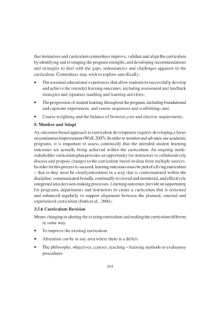 113
that instructors and curriculum committees improve, validate and align the curriculum
by identifying and leveraging the program strengths, and developing recommendations
and strategies to deal with the gaps, redundancies and challenges apparent in the
curriculum. Committees may wish to explore specifically:
• The essential educational experiences that allow students to successfully develop
and achieve the intended learning outcomes, including assessment and feedback
strategies and signature teaching and learning activities;
• The progression of student learning throughout the program, including foundational
and capstone experiences, and course sequences and scaffolding; and,
• Course weighting and the balance of between core and elective requirements.
5. Monitor and Adapt
An outcomes-based approach to curriculum development requires developing a focus
on continuous improvement (Wolf, 2007). In order to monitor and advance our academic
programs, it is important to assess continually that the intended student learning
outcomes are actually being achieved within the curriculum. An ongoing multi-
stakeholder curriculum plan provides an opportunity for instructors to collaboratively
discuss and propose changes to the curriculum based on data from multiple sources.
In order for this process to succeed, learning outcomes must be part of a living curriculum
– that is they must be clearlyarticulated in a way that is contextualized within the
discipline, communicated broadly, continually reviewed and monitored, and effectively
integrated into decision-making processes. Learning outcomes provide an opportunity
for programs, departments and instructors to create a curriculum that is reviewed
and enhanced regularly to support alignment between the planned, enacted and
experienced curriculum (Bath et al., 2004).
3.5.6 Curriculum Revision
Means changing or altering the existing curriculum and making the curriculum different
in some way.
• To improve the existing curriculum
• Alteration can be in any area where there is a deficit
• The philosophy, objectives, courses, teaching – learning methods or evaluatory
procedures
 