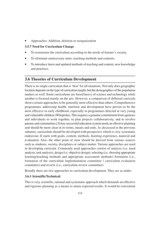 114
• Approaches: Addition, deletion or reorganization
3.5.7 Need for Curriculum Change
• To restructure the curriculum according to the needs of learner’s society.
• To eliminate unnecessary units, teaching methods and contents.
• To introduce latest and updated methods of teaching and content, new knowledge
and practices.
3.6 Theories of Curriculum Development
There is no single curriculum that is ‘best’ for all situations. Not only does geographic
location depends on the type of curriculum taught, but the demographics of the population
matters as well. Some curriculums are based heavy of science and technology while
another is focused mainly on the arts. However, a comparison of different curricula
shows certain approaches to be generally more effective than others. Comprehensive
programmes addressing health, nutrition and development have proven to be the
most effective in early childhood, especially in programmes directed at very young
and vulnerable children (Wikipedia). This requires a genuine commitment from agencies
and individuals to work together, to plan projects collaboratively, and to involve
parents and communities.[3]Any successful education system needs an effective planning
and should be more clear in its terms, means and ends. As discussed in the previous
subunits, curriculum should be developed with perspective which is very systematic
endeavour. It starts with goals, content, methods, learning experience, material and
evaluation. Also, the other point of view should be derived from various sources
such as students, society, disciplines or subject matter. Various approaches are used
in developing curricula. Commonly used approaches consist of analysis (i.e. need
analysis, task analysis), design (i.e. objective design), selecting (i.e. choosing appropriate
learning/teaching methods and appropriate assessment methods) formation (i.e.,
formation of the curriculum implementation committee / curriculum evaluation
committee) and review (i.e., curriculum review committee).
Broadly there are two approaches to curriculum development. They are as under:
3.6.1 Scientific/Technical:
This is very scientific, rational and systematic approach which demands an effective
and rigorous planning as a means to attain expected results. It would be convenient
 
