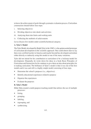 115
to know the achievement of goals through systematic evaluation process. Curriculum
construction should follow four steps:
i. Selecting objectives
ii. Dividing objectives into ideals and activities
iii. Analysing them into limits and working units
iv. Collecting the methods of achievements
Let us discuss few models under scientific/technical category:
A. Tyler’s Model
The Tyler Model, developed by Ralph Tyler in the 1940’s, is the quintessential prototype
of curriculum development in the scientific approach. One could almost dare to say
that every certified teacher in America and maybe beyond has developed curriculum
either directly or indirectly using this model or one of the many variations.
Tyler did not intend for his contribution to curriculum to be a lockstep model for
development. Originally, he wrote down his ideas in a book Basic Principles of
Curriculum and Instruction for his students to give them an idea about principles for
to making curriculum. The brilliance of Tyler’s model is that it was one of the first
models and it was and still is a highly simple model consisting of four steps.
• Determine the school’s purposes (i.e., objectives)
• Identify educational experiences related to purpose
• Organize the experiences
• Evaluate the purposes
B. Taba’s Model
Hilda Taba created a multi-purpose teaching model that utilizes the use of multiple
processes:
• listing,
• grouping,
• labeling,
• regrouping, and
• synthesizing.
 