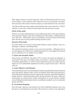 116
Taba supports inductive (teacher) approach. Taba is of belief that teachers are aware
of the students’ needs and hence they should be the one to develop the curriculum.
The main idea of this model is that the students are at the forefront to the curriculum.
The Taba model encourages higher-order thinking skills in the classroom. It allows
students to start with a concept and dig deeper into that particular concept.
Merits of this model
The focus is on open-ended questions versus a right/wrong answer. The open-endedness
of the questions requires more abstract thinking from the students, challenging them
more and more. Through this type of questioning, classroom discussions become
more relevant and assessing student learning becomes easier.
Demerits of the model
The Taba model is not an easy instructional method to grasp, making it more of a
challenge to students of all backgrounds.
This method of teaching is harder to use across the curriculum. Although easier to
use in LanguageArts with Literary and Informational Text, extra support and research
may be required to use in subjects such as Math.
C. Saylor and Alexander Model
Galen Saylor and William Alexander (1974) viewed curriculum development as
consisting of four steps. According to them, curriculum is “a plan for providing sets
of learning opportunities to achieve broad educational goals and related specific
objectives for an identifiable population served by a single school centre”. The four
steps are:
A. Goals, Objectives and Domains:
The model indicates that curriculum planners begin by specifying the major educational
goals and specific objectives they wish to accomplish. Each major goal represents a
curriculum domain and they advocate 4 major goals or domains: personal development,
human relations, continued learning skills and specialisation. The goals, objectives
and domains are selected after careful consideration of several external variables
such as findings from educational research, accreditation standards, views of community
groups and others.
B. Curriculum Designing:
Once the goals, objectives and domains have been established, planners move into
the process of designing the curriculum. Here decision is made on the appropriate
 