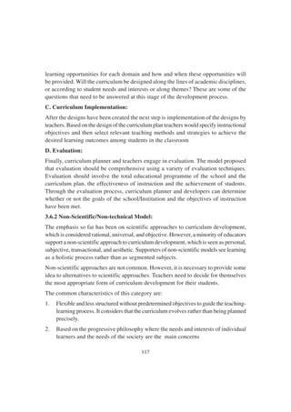 117
learning opportunities for each domain and how and when these opportunities will
be provided. Will the curriculum be designed along the lines of academic disciplines,
or according to student needs and interests or along themes? These are some of the
questions that need to be answered at this stage of the development process.
C. Curriculum Implementation:
After the designs have been created the next step is implementation of the designs by
teachers. Based on the design of the curriculum plan teachers would specify instructional
objectives and then select relevant teaching methods and strategies to achieve the
desired learning outcomes among students in the classroom
D. Evaluation:
Finally, curriculum planner and teachers engage in evaluation. The model proposed
that evaluation should be comprehensive using a variety of evaluation techniques.
Evaluation should involve the total educational programme of the school and the
curriculum plan, the effectiveness of instruction and the achievement of students.
Through the evaluation process, curriculum planner and developers can determine
whether or not the goals of the school/Institution and the objectives of instruction
have been met.
3.6.2 Non-Scientific/Non-technical Model:
The emphasis so far has been on scientific approaches to curriculum development,
which is considered rational, universal, and objective. However, a minority of educators
support a non-scientific approach to curriculum development, which is seen as personal,
subjective, transactional, and aesthetic. Supporters of non-scientific models see learning
as a holistic process rather than as segmented subjects.
Non-scientific approaches are not common. However, it is necessary to provide some
idea to alternatives to scientific approaches. Teachers need to decide for themselves
the most appropriate form of curriculum development for their students.
The common characteristics of this category are:
1. Flexible and less structured without predetermined objectives to guide the teaching-
learning process. It considers that the curriculum evolves rather than being planned
precisely.
2. Based on the progressive philosophy where the needs and interests of individual
learners and the needs of the society are the main concerns
 