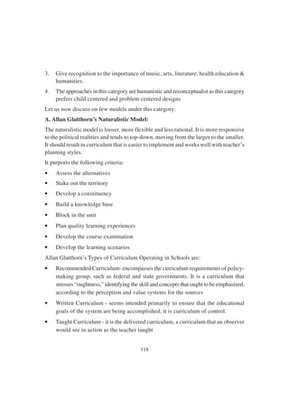 118
3. Give recognition to the importance of music, arts, literature, health education &
humanities.
4. The approaches in this category are humanistic and reconceptualist as this category
prefers child centered and problem centered designs
Let us now discuss on few models under this category:
A. Allan Glatthorn’s Naturalistic Model:
The naturalistic model is looser, more flexible and less rational. It is more responsive
to the political realities and tends to top-down, moving from the larger to the smaller.
It should result in curriculum that is easier to implement and works well with teacher’s
planning styles.
It purports the following criteria:
• Assess the alternatives
• Stake out the territory
• Develop a constituency
• Build a knowledge base
• Block in the unit
• Plan quality learning experiences
• Develop the course examination
• Develop the learning scenarios
Allan Glatthorn’s Types of Curriculum Operating in Schools are:
• Recommended Curriculum- encompasses the curriculum requirements of policy-
making group, such as federal and state governments. It is a curriculum that
stresses “oughtness,” identifying the skill and concepts that ought to be emphasized,
according to the perception and value systems for the sources
• Written Curriculum - seems intended primarily to ensure that the educational
goals of the system are being accomplished; it is curriculum of control.
• Taught Curriculum - it is the delivered curriculum, a curriculum that an observer
would see in action as the teacher taught
 