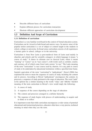 11
• Describe different bases of curriculum
• Explain different process for curriculum transaction
• Illustrate different approaches of curriculum development
1.3 Definition And Scope of Curriculum
1.3.1 Definition of curriculum
Curriculum is a very familiar word heard in the context of formal education system.
Curriculum can be viewed in both broad and narrow ways. In narrow sense of the
popular notion curriculum is a set of subject or content taught to the students in
school, college or university. In broad sense curriculum consists of all experiences
a learner gains in school, colleges or in the university.
Curriculum is from New Latin (a post-medieval form of Latin used mainly in
churches and schools and for scientific coinages), in which language it means “a
course of study.” It shares its ultimate root in classical Latin, where it meant
“running” or “course” (as in “race course”), with words such as corridor, courier,
and currency, all of which come from Latin currere “to run.” The Latin meaning
of the term “curriculum” is race course used by chariots. It is any path or course
of study to be undertaken by educational institutions within a specified time frame.
Sanskrit equivalent of the term “curriculum”is “pathyakram”. Dewal (2004) has
explained the term to mean the sequence of course of study including the content
and its process. According to Dewal “pathyakram” encompasses the content, its
processes, a sequence of study pertinent to the stage of education. The word “path”
in his opinion has a similar meaning to the words ‘vidya’ and ‘shïksha’ Sanskrit
meaning of the term curriculum in Dewal’s view would imply the following:
1) A course of study
2) A sequence of the course depending on the stage of education
3) The content and processes arranged in a definite hierarchy
4) The sequence of study begins with process of understanding, to acquire and
to think or to reflect
It is important to note that while curriculum encompasses a wide variety of potential
educational and instructional practices, educators often have a very precise, technical
meaning in mind when they use the term.
 