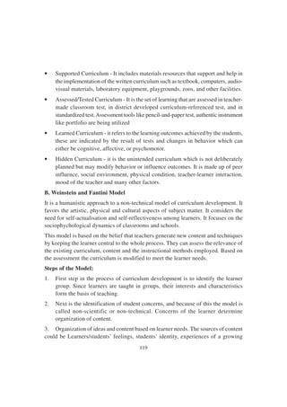 119
• Supported Curriculum - It includes materials resources that support and help in
the implementation of the written curriculum such as textbook, computers, audio-
visual materials, laboratory equipment, playgrounds, zoos, and other facilities.
• Assessed/Tested Curriculum - It is the set of learning that are assessed in teacher-
made classroom test, in district developed curriculum-referenced test, and in
standardized test.Assessment tools like pencil-and-paper test, authentic instrument
like portfolio are being utilized
• Learned Curriculum - it refers to the learning outcomes achieved by the students,
these are indicated by the result of tests and changes in behavior which can
either be cognitive, affective, or psychomotor.
• Hidden Curriculum - it is the unintended curriculum which is not deliberately
planned but may modify behavior or influence outcomes. It is made up of peer
influence, social environment, physical condition, teacher-learner interaction,
mood of the teacher and many other factors.
B. Weinstein and Fantini Model
It is a humanistic approach to a non-technical model of curriculum development. It
favors the artistic, physical and cultural aspects of subject matter. It considers the
need for self-actualisation and self-reflectiveness among learners. It focuses on the
sociophychological dynamics of classrooms and schools.
This model is based on the belief that teachers generate new content and techniques
by keeping the learner central to the whole process. They can assess the relevance of
the existing curriculum, content and the instructional methods employed. Based on
the assessment the curriculum is modified to meet the learner needs.
Steps of the Model:
1. First step in the process of curriculum development is to identify the learner
group. Since learners are taught in groups, their interests and characteristics
form the basis of teaching.
2. Next is the identification of student concerns, and because of this the model is
called non-scientific or non-technical. Concerns of the learner determine
organization of content.
3. Organization of ideas and content based on learner needs. The sources of content
could be Learners/students’ feelings, students’ identity, experiences of a growing
 