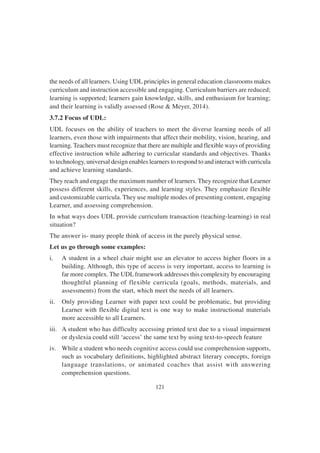 121
the needs of all learners. Using UDL principles in general education classrooms makes
curriculum and instruction accessible and engaging. Curriculum barriers are reduced;
learning is supported; learners gain knowledge, skills, and enthusiasm for learning;
and their learning is validly assessed (Rose & Meyer, 2014).
3.7.2 Focus of UDL:
UDL focuses on the ability of teachers to meet the diverse learning needs of all
learners, even those with impairments that affect their mobility, vision, hearing, and
learning. Teachers must recognize that there are multiple and flexible ways of providing
effective instruction while adhering to curricular standards and objectives. Thanks
to technology, universal design enables learners to respond to and interact with curricula
and achieve learning standards.
They reach and engage the maximum number of learners. They recognize that Learner
possess different skills, experiences, and learning styles. They emphasize flexible
and customizable curricula. They use multiple modes of presenting content, engaging
Learner, and assessing comprehension.
In what ways does UDL provide curriculum transaction (teaching-learning) in real
situation?
The answer is- many people think of access in the purely physical sense.
Let us go through some examples:
i. A student in a wheel chair might use an elevator to access higher floors in a
building. Although, this type of access is very important, access to learning is
far more complex. The UDLframework addresses this complexity by encouraging
thoughtful planning of flexible curricula (goals, methods, materials, and
assessments) from the start, which meet the needs of all learners.
ii. Only providing Learner with paper text could be problematic, but providing
Learner with flexible digital text is one way to make instructional materials
more accessible to all Learners.
iii. A student who has difficulty accessing printed text due to a visual impairment
or dyslexia could still ‘access’ the same text by using text-to-speech feature
iv. While a student who needs cognitive access could use comprehension supports,
such as vocabulary definitions, highlighted abstract literary concepts, foreign
language translations, or animated coaches that assist with answering
comprehension questions.
 