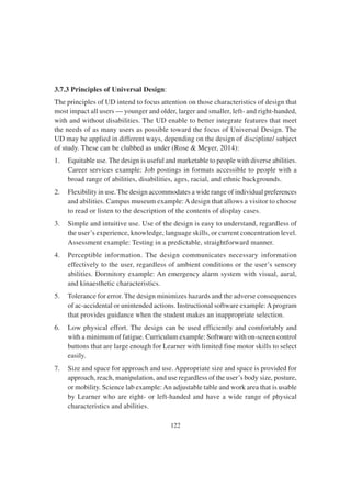 122
3.7.3 Principles of Universal Design:
The principles of UD intend to focus attention on those characteristics of design that
most impact all users — younger and older, larger and smaller, left- and right-handed,
with and without disabilities. The UD enable to better integrate features that meet
the needs of as many users as possible toward the focus of Universal Design. The
UD may be applied in different ways, depending on the design of discipline/ subject
of study. These can be clubbed as under (Rose & Meyer, 2014):
1. Equitable use. The design is useful and marketable to people with diverse abilities.
Career services example: Job postings in formats accessible to people with a
broad range of abilities, disabilities, ages, racial, and ethnic backgrounds.
2. Flexibility in use. The design accommodates a wide range of individual preferences
and abilities. Campus museum example: A design that allows a visitor to choose
to read or listen to the description of the contents of display cases.
3. Simple and intuitive use. Use of the design is easy to understand, regardless of
the user’s experience, knowledge, language skills, or current concentration level.
Assessment example: Testing in a predictable, straightforward manner.
4. Perceptible information. The design communicates necessary information
effectively to the user, regardless of ambient conditions or the user’s sensory
abilities. Dormitory example: An emergency alarm system with visual, aural,
and kinaesthetic characteristics.
5. Tolerance for error. The design minimizes hazards and the adverse consequences
of ac-accidental or unintended actions. Instructional software example:Aprogram
that provides guidance when the student makes an inappropriate selection.
6. Low physical effort. The design can be used efficiently and comfortably and
with a minimum of fatigue. Curriculum example: Software with on-screen control
buttons that are large enough for Learner with limited fine motor skills to select
easily.
7. Size and space for approach and use. Appropriate size and space is provided for
approach, reach, manipulation, and use regardless of the user’s body size, posture,
or mobility. Science lab example: An adjustable table and work area that is usable
by Learner who are right- or left-handed and have a wide range of physical
characteristics and abilities.
 