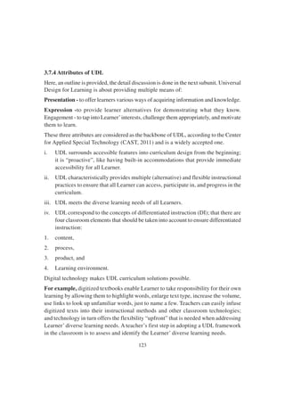 123
3.7.4 Attributes of UDL
Here, an outline is provided, the detail discussion is done in the next subunit. Universal
Design for Learning is about providing multiple means of:
Presentation - to offer learners various ways of acquiring information and knowledge.
Expression -to provide learner alternatives for demonstrating what they know.
Engagement - to tap into Learner’interests, challenge them appropriately, and motivate
them to learn.
These three attributes are considered as the backbone of UDL, according to the Center
for Applied Special Technology (CAST, 2011) and is a widely accepted one.
i. UDL surrounds accessible features into curriculum design from the beginning;
it is “proactive”, like having built-in accommodations that provide immediate
accessibility for all Learner.
ii. UDL characteristically provides multiple (alternative) and flexible instructional
practices to ensure that all Learner can access, participate in, and progress in the
curriculum.
iii. UDL meets the diverse learning needs of all Learners.
iv. UDL correspond to the concepts of differentiated instruction (DI); that there are
four classroom elements that should be taken into account to ensure differentiated
instruction:
1. content,
2. process,
3. product, and
4. Learning environment.
Digital technology makes UDL curriculum solutions possible.
For example, digitized textbooks enable Learner to take responsibility for their own
learning by allowing them to highlight words, enlarge text type, increase the volume,
use links to look up unfamiliar words, just to name a few. Teachers can easily infuse
digitized texts into their instructional methods and other classroom technologies;
and technology in turn offers the flexibility “upfront” that is needed when addressing
Learner’ diverse learning needs. A teacher’s first step in adopting a UDL framework
in the classroom is to assess and identify the Learner’ diverse learning needs.
 