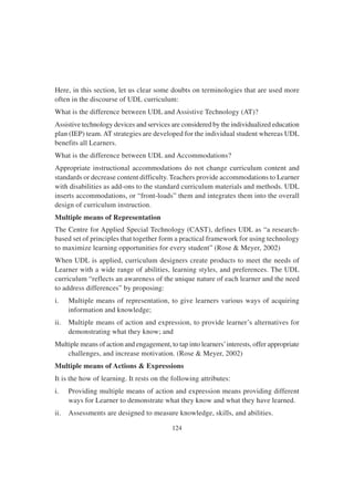 124
Here, in this section, let us clear some doubts on terminologies that are used more
often in the discourse of UDL curriculum:
What is the difference between UDL and Assistive Technology (AT)?
Assistive technology devices and services are considered by the individualized education
plan (IEP) team.AT strategies are developed for the individual student whereas UDL
benefits all Learners.
What is the difference between UDL and Accommodations?
Appropriate instructional accommodations do not change curriculum content and
standards or decrease content difficulty. Teachers provide accommodations to Learner
with disabilities as add-ons to the standard curriculum materials and methods. UDL
inserts accommodations, or “front-loads” them and integrates them into the overall
design of curriculum instruction.
Multiple means of Representation
The Centre for Applied Special Technology (CAST), defines UDL as “a research-
based set of principles that together form a practical framework for using technology
to maximize learning opportunities for every student” (Rose & Meyer, 2002)
When UDL is applied, curriculum designers create products to meet the needs of
Learner with a wide range of abilities, learning styles, and preferences. The UDL
curriculum “reflects an awareness of the unique nature of each learner and the need
to address differences” by proposing:
i. Multiple means of representation, to give learners various ways of acquiring
information and knowledge;
ii. Multiple means of action and expression, to provide learner’s alternatives for
demonstrating what they know; and
Multiple means of action and engagement, to tap into learners’interests, offer appropriate
challenges, and increase motivation. (Rose & Meyer, 2002)
Multiple means of Actions & Expressions
It is the how of learning. It rests on the following attributes:
i. Providing multiple means of action and expression means providing different
ways for Learner to demonstrate what they know and what they have learned.
ii. Assessments are designed to measure knowledge, skills, and abilities.
 