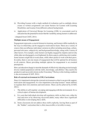125
iii. Providing Learner with a single method of evaluation such as multiple choice
exams or written assignments can create barriers for Learner with Learning
Disabilities and Learner from different cultural backgrounds.
iv. Application of Universal Design for Learning (UDL) to assessment used in
education has the potential to ensure that the variability among learners is addressed.
(Adapted from CAST, 2011)
Multiple means of Engagement
Engagement represents a crucial element to learning, and learners differ markedly in
the ways in which they can be engaged or motivated to learn. There are a variety of
sources that can influence individual variation in affect including neurology, culture,
personal relevance, subjectivity, and background knowledge, along with a variety of
other factors. For example, some learners are highly engaged by impulse and novelty
while other are disengaged, even frightened, by those aspects, preferring strict routine.
Some learners might like to work alone, while others prefer to work with their peers.
In reality, there is not one means of engagement that will be optimal for all learners
in all contexts. Hence providing multiple options for engagement is an essential
prerequisite.
How can education change to meet the demands of effectively educating an increasingly
diverse student population with the skills, knowledge, and abilities’ they need to be
productive and successful citizens in the 21stcentury? The key to this locking condition
is the environment (CAST, 2011)
Role of external environment in UDL Curriculum:
Since it is important to design the external environment so that it can provide support,
motivation and engagement, it is also important to develop learners’ innate abilities
to regulate their own emotions and motivations. These can be achieved by (CAST,
2011):
i. The ability to self-regulate -at coping and engaging with the environment. It is a
critical aspect of human development.
ii. It is seen that individuals develop self-regulatory skills on their own, either by
trial and error or by observing successful adults; many others have significant
difficulties in developing these skills.
iii. Some classrooms do not address these skills explicitly, leaving them as part of
the “hidden” curriculum that is often inaccessible or invisible to many.
 