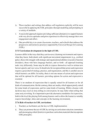 126
iv. Those teachers and settings that address self-regulation explicitly will be most
successful in applying the UDL principles through modelling and prompting in
a variety of methods.
v. Asuccessful approach requires providing sufficient alternatives to support learners
with very diverse aptitudes and prior experience to effectively manage their own
engagement and affect.
vi. One possible key is to create classrooms, teachers, and schools that embrace the
progressive and inclusive practices supported by Universal Design for Learning
(UDL).
3.7.5 Curriculum development in the light of UDL:
Learners differ in the ways that they can traverse a learning environment and express
what they know. Individuals with significant movement impairments (e.g., cerebral
palsy), those who struggle with strategic and organizational abilities (executive function
disorders), those who have language barriers, and so forth - all approach learning
tasks very differently. Some may be able to express themselves well in written text
but not speech, and vice versa. It should also be recognized that action and expression
require a great deal of strategy, practice, and organization, and this is another area in
which learners can differ. In reality, there is not one means of action and expression
that will be optimal for all learners; providing options for action and expression is
essential.
There is no medium of expression that is equally suited for all learners or for all
kinds of communication. On the contrary, there are media, which appear poorly suited
for some kinds of expression, and for some kinds of learning. While a learner with
dyslexia may excel at story-telling in conversation, he may falter when telling that
same story in writing. It is important to provide alternative modalities for expression,
both to the level the playing field among learners and to allow the learner to suitably
express knowledge, ideas and concepts in the learning environment.
3.7.6 Role of teachers in UDL curriculum:
i. Teachers as facilitators are the key to UDL implementation.
ii. They can promote the use of UDL by serving on curriculum selection committees
and encouraging school districts to purchase curriculum materials that incorporate
UDL principles;
 