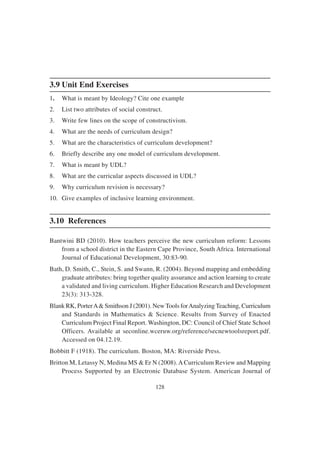 128
3.9 Unit End Exercises
1. What is meant by Ideology? Cite one example
2. List two attributes of social construct.
3. Write few lines on the scope of constructivism.
4. What are the needs of curriculum design?
5. What are the characteristics of curriculum development?
6. Briefly describe any one model of curriculum development.
7. What is meant by UDL?
8. What are the curricular aspects discussed in UDL?
9. Why curriculum revision is necessary?
10. Give examples of inclusive learning environment.
3.10 References
Bantwini BD (2010). How teachers perceive the new curriculum reform: Lessons
from a school district in the Eastern Cape Province, South Africa. International
Journal of Educational Development, 30:83-90.
Bath, D. Smith, C., Stein, S. and Swann, R. (2004). Beyond mapping and embedding
graduate attributes: bring together quality assurance and action learning to create
a validated and living curriculum. Higher Education Research and Development
23(3): 313-328.
Blank RK, PorterA& Smithson J (2001). NewTools forAnalyzing Teaching, Curriculum
and Standards in Mathematics & Science. Results from Survey of Enacted
Curriculum Project Final Report. Washington, DC: Council of Chief State School
Officers. Available at seconline.wceruw.org/reference/secnewtoolsreport.pdf.
Accessed on 04.12.19.
Bobbitt F (1918). The curriculum. Boston, MA: Riverside Press.
Britton M, Letassy N, Medina MS & Er N (2008).A Curriculum Review and Mapping
Process Supported by an Electronic Database System. American Journal of
 