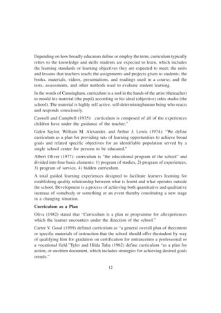 12
Depending on how broadly educators define or employ the term, curriculum typically
refers to the knowledge and skills students are expected to learn, which includes
the learning standards or learning objectives they are expected to meet; the units
and lessons that teachers teach; the assignments and projects given to students; the
books, materials, videos, presentations, and readings used in a course; and the
tests, assessments, and other methods used to evaluate student learning.
In the words of Cunningham, curriculum is a tool in the hands of the artist (theteacher)
to mould his material (the pupil) according to his ideal (objective) inhis studio (the
school). The material is highly self active, self-determininghuman being who reacts
and responds consciously.
Caswell and Campbell (1935): curriculum is composed of all of the experiences
children have under the guidance of the teacher.”
Galen Saylor, William M. Alexander, and Arthur J. Lewis (1974): “We define
curriculum as a plan for providing sets of learning opportunities to achieve broad
goals and related specific objectives for an identifiable population served by a
single school center for persons to be educated.”
Albert Oliver (1977): curriculum is “the educational program of the school” and
divided into four basic elements: 1) program of studies, 2) program of experiences,
3) program of service, 4) hidden curriculum.
A total guided learning experiences designed to facilitate learners learning for
establishing quality relationship between what is learnt and what operates outside
the school. Development is a process of achieving both quantitative and qualitative
increase of somebody or something or an event thereby constituting a new stage
in a changing situation.
Curriculum as a Plan
Oliva (1982) stated that “Curriculum is a plan or programme for allexperiences
which the learner encounters under the direction of the school.”
Carter V. Good (1959) defined curriculum as “a general overall plan of thecontent
or specific materials of instruction that the school should offer thestudent by way
of qualifying him for gradation on certification for entranceinto a professional or
a vocational field.”Tyler and Hilda Taba (1962) define curriculum “as a plan for
action, or awritten document, which includes strategies for achieving desired goals
orends.”
 
