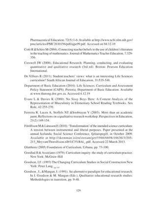129
Pharmaceutical Education, 72(5):1-6.Available at http://www.ncbi.nlm.nih.gov/
pmc/articles/PMC2630156/pdf/ajpe99.pdf. Accessed on 04.12.19
Cotti R &Schiro M (2004). Connecting teacher beliefs to the use of children’s literature
in the teaching of mathematics. Journal of Mathematics Teacher Education, 7:329-
356.
Creswell JW (2008). Educational Research: Planning, conducting, and evaluating
quantitative and qualitative research (3rd ed). Boston: Pearson Education
International.
De Villiers R (2011). Student teachers’ views: what is an interesting Life Sciences
curriculum? South African Journal of Education, 31:535-548.
Department of Basic Education (2010). Life Sciences. Curriculum and Assessment
Policy Statement (CAPS). Pretoria: Department of Basic Education. Available
at www.thutong.doe.gov.za. Accessed 4.12.19
Evans L & Davies K (2000). No Sissy Boys Here: A Content Analysis of the
Representation of Masculinity in Elementary School Reading Textbooks. Sex
Role, 42:255-270.
Ferreira R, Lucen A, Stoffels NT &Soobrayan V (2003). More than an academic
jaunt, Reflections on a qualitative research workshop. Perspectives in Education,
21(2):149-154.
Fórólfsson M & Lárusson E (2010). ‘Transformation’of the intended science curriculum:
A tension between instrumental and liberal purposes. Paper presented at the
annual Icelandic Social Science Conference, fjóöarspegill, in October 2009.
Available at http://skemman.is/en/stream/get/1946/6698/18636/3/205-
213_MeyvantThorolfsson.tilb%C3%BAi_.pdf. Accessed 22 March 2013.
Glatthorn (2005) Foundation of Curriculum, Urbana, pp. 73-100.
Goodlad JI &Associates (1979). Curriculum inquiry: the study of curriculum practice.
New York: McGraw-Hill
Goodson, I.F. (1997) The Changing Curriculum Studies in Social Construction New
York: Peter Lang, pp 210
Goodson , I., &Mangan, I. (1991). An alternative paradigm for educational research.
In I. Goodson & M. Mangan (Eds.), Qualitative educational research studies:
Methodologies in transition, pp. 9-48.
 