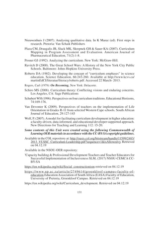 131
Nieuwenhuis J (2007). Analysing qualitative data. In K Maree (ed). First steps in
research. Pretoria: Van Schaik Publishers
Plaza CM, Draugalis JR, Slack MK, Skrepnek GH & Sauer KA (2007). Curriculum
Mapping in Program Assessment and Evaluation. American Journal of
Pharmaceutical Education, 71(2):1-8.
Posner GJ (1992). Analyzing the curriculum. New York: McGraw-Hill.
Ravitch D (2000). The Great School Wars: A History of the New York City Public
Schools. Baltimore: Johns Hopkins University Press.
Roberts DA (1982). Developing the concept of “curriculum emphases” in science
education. Science Education, 66:243-260. Available at http://www.kcvs.ca/
martinEdCI/literatae/literacy/roberts.pdf. Accessed 22 March- 2013.
Rogers, Carl (1979): On Becoming, New York: Delacorte.
Schiro MS (2008). Curriculum theory: Conflicting visions and enduring concerns.
Los Angeles, CA: Sage Publications
Schubert WH (1996). Perspectives on four curriculum traditions. Educational Horizons,
74:169-176.
Van Deventer K (2009). Perspectives of teachers on the implementation of Life
Orientation in Grades R-11 from selected Western Cape schools. South African
Journal of Education, 29:127-145
Wolf, P. (2007).Amodel for facilitating curriculum development in higher education:
a faculty-driven, data-informed, and educational developer-supported approach.
New Directions for Teaching and Learning 112: 15-20.
Some contents of this Unit were created using the following Commonwealth of
Learning OER materials in accordance with the CC-BY-SAcopyright guidelines.
Available in the COL repository at: http://oasis.col.org/bitstream/handle/11599/2483/
2013_VUSSC_Curriculum-Leadership.pdf?sequence=1&isAllowed=y. Retrieved
on 04.12.19
Available in the NSOU-OER repository:
3
Capacity building & Professional Development Teachers and Teacher Educators for
Successful Implementation of Inclusiveness SLM, (2017) NSOU-CEMCA CC-
BY-SA
https://en.wikipedia.org/wiki/Social_constructionism retrieved on 04.12.19
https://www.up.ac.za/article/2749614/groenkloof-campus-faculty-of-
education.Education Association of South Africa (EASA) Faculty of Education,
University of Pretoria, Groenkloof Campus. Retrieved on 04.12.19
https://en.wikipedia.org/wiki/Curriculum_development. Retrieved on 04.12.19
 