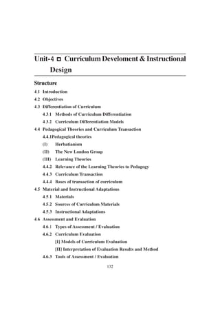 132
Unit-4
4
4
4
4 p
p
p
p
p Curriculum Develoment & Instructional
Design
Structure
4.1 Introduction
4.2 Objectives
4.3 Differentiation of Curriculum
4.3.1 Methods of Curriculum Differentiation
4.3.2 Curriculum Differentiation Models
4.4 Pedagogical Theories and Curriculum Transaction
4.4.1Pedagogical theories
(I) Herbatianism
(II) The New London Group
(III) Learning Theories
4.4.2 Relevance of the Learning Theories to Pedagogy
4.4.3 Curriculum Transaction
4.4.4 Bases of transaction of curriculum
4.5 Material and Instructional Adaptations
4.5.1 Materials
4.5.2 Sources of Curriculum Materials
4.5.3 Instructional Adaptations
4.6 Assessment and Evaluation
4.6.1 Types of Assessment / Evaluation
4.6.2 Curriculum Evaluation
[I] Models of Curriculum Evaluation
[II] Interpretation of Evaluation Results and Method
4.6.3 Tools of Assessment / Evaluation
 