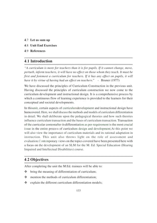 133
4.7 Let us sum up
4.8 Unit End Exercises
4.9 References
4.1 Introduction
“A curriculum is more for teachers than it is for pupils. If it cannot change, move,
perturb, inform teachers, it will have no effect on those whom they teach. It must be
first and foremost a curriculum for teachers. If it has any effect on pupils, it will
have it by virtue of having had an effect on teachers.” - Bruner (1977)
We have discussed the principles of Curriculum Construction in the previous unit.
Having discussed the principles of curriculum construction we now come to the
curriculum development and instructional design. It is a comprehensive process by
which a continuous flow of learning experience is provided to the learners for their
conceptual and societal developments.
In thisunit, certain aspects of curriculumdevelopment and instructional design have
beencovered. Here, we shall discuss the methods and models of curriculum differentiation
in detail. We shall deliberate upon the pedagogical theories and how such theories
influence curriculum transaction and the bases of curriculum transaction. Transaction
of the curricular contentafter itsdifferentiation as per requirement is the most crucial
issue in the entire process of curriculum design and development.At this point we
will also view the importance of curriculum materials and its rational adaptation in
instruction. This unit also throws light on the role of assessment and
evaluation.Contemporary views on the topics covered have been presented here with
a focus on the development of an SLM for the M. Ed. Special Education (Hearing
Impaired and Intellectual Disabilities) course.
4.2 Objectives
After completing the unit the M.Ed. trainees will be able to:
v bring the meaning of differentiation of curriculum;
v mention the methods of curriculum differentiation;
v explain the different curriculum differentiation models;
 