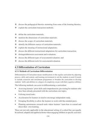 134
v discuss the pedagogical theories stemming from some of the learning theories;
v explain the curriculum transaction methods;
v define the curriculum materials;
v mention the dimensions of curriculum materials;
v discuss the scopes of curriculum materials;
v identify the different sources of curriculum materials;
v explain the meaning of instructional adaptations;
v discuss the different instructional adaptations for curriculum transaction;
v distinguishbetween assessment and evaluation;
v discuss the different types of assessment/evaluation; and
v discuss the different tools for assessment/evaluation.
4.3 Differentiation of Curriculum
4.3.1 Methods of Curriculum Differentiation
Differentiation of Curriculum means modifications to the regular curriculum by adjusting
process, skills and content, and learning environment to suit the students in need. It needs
to include extension and enrichment programmes to broaden the curriculum to develop
students’ skills and abilities to a degree of complexity on par with their cognitive abilities
The following methods can assist in differentiating a curriculum:
• Assessing learners’ prior skills and comprehension; pre-testing for students who
have been already presented with the curriculum core topics.
• Utilising tiered tasks.
• Acceleration for learners in need to encourage independent study.
• Grouping flexibility to allow the learners to work with like-minded peers.
• Planning autonomous research tasks where learners’ learn how to extend and
direct their own learning.
These are not only applicable in the educational setting of a school but can equally
be tailored, adapted and applied at home when engaging children in specific activities
 