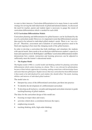 135
to cater to their interests. Curriculum differentiation in its many forms is one useful
strategy for serving the individual needs of gifted and talented students.As discussed
the need for teacher, parent and student input is necessary to gauge the extent of
curriculum differentiation which is needed for each child.
4.3.2 Curriculum Differentiation Models
Curriculum planning and differentiation for gifted learners can be facilitated by the
use of a curriculum model. However, it is important to note that differentiated curricula
then need to be tailored to individual gifted student’s needs. There is no ‘one-size-
fits-all’. Therefore, assessment and evaluation of curriculum practices need to be
fluid and ongoing to best meet the changing needs of the gifted learners.
In order to develop a curriculum that both challenges and stimulates the students
with special needs, there needs to be an ideal provided between student’s capacity to
learn and experience level. Both Kaplan’s and Maker’scurriculum differentiation models
demonstrate how content, instruction and learning processes can be adjusted to
sufficiently meet the learner’s educational needs.
Ø The Kaplan Model
The Kaplan model (1986) is a useful model and thinking method for planning curriculum
differentiation which centres learning on a theme. This is very relevant for giftedstudents
because of their holistic approaches to learning; making connections with knowledge faster
and easier than non-gifted peers. Kaplan stresses that once curriculum has been differentiated
it then needs to be individualised for each student; this should reflect “the needs, learning
abilities and interests of individual gifted students.”
The model aims to:
• Interpret key areas of the differentiated curriculum; put them into practice
• To identify the development of a differentiated curriculum
• To develop an all-inclusive, versatile and integrated curriculum structure to guide
teaching/learning of gifted students.
The ideas for the curriculum design of this model are:
• focusing on major ideas and issues;
• activities which show a correlation between the topics;
• emphasising research;
• teaching thinking skills, high-order thinking;
 