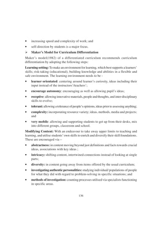 136
• increasing speed and complexity of work; and
• self-direction by students is a major focus.
Ø Maker’s Model for Curriculum Differentiation
Maker’s model(1982) of a differentiated curriculum recommends curriculum
differentiation by adopting the following steps:
Learning setting: To make an environment for learning, which best supports a learners’
skills; risk-taking (educational), building knowledge and abilities in a flexible and
safe environment. The learning environment needs to be -
• learner orientated: centering around learner’s curiosity, ideas including their
input instead of the instructors’/teachers’;
• encourage autonomy: encouraging as well as allowing pupil’s ideas;
• receptive: allowing innovative materials, people and thoughts, and inter-disciplinary
skills to evolve;
• tolerant: allowing a tolerance of people’s opinions, ideas prior to assessing anything;
• complexity: incorporating resource variety; ideas, methods, media and projects;
and
• very mobile: allowing and supporting students to get up from their desks, mix
into different groups, classroom and school.
Modifying Content: With an endeavour to take away upper limits to teaching and
learning, and utilise students’ own skills to enrich and diversify their skill foundations.
These are encouraged via –
• abstractness: in content moving beyond just definitions and facts towards crucial
ideas, associations with key ideas ;
• intricacy: shifting content, intertwined connections instead of looking at single
parts;
• diversity: in content going away from items offered by the usual curriculum;
• investigating authentic personalities: studying individual/ populations of people
for what they did with regard to problem-solving in specific situations; and
• methods of investigation: counting processes utilised via specialists functioning
in specific areas.
 