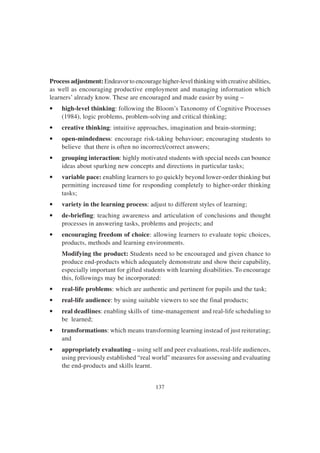 137
Process adjustment: Endeavor to encourage higher-level thinking with creative abilities,
as well as encouraging productive employment and managing information which
learners’ already know. These are encouraged and made easier by using –
• high-level thinking: following the Bloom’s Taxonomy of Cognitive Processes
(1984), logic problems, problem-solving and critical thinking;
• creative thinking: intuitive approaches, imagination and brain-storming;
• open-mindedness: encourage risk-taking behaviour; encouraging students to
believe that there is often no incorrect/correct answers;
• grouping interaction: highly motivated students with special needs can bounce
ideas about sparking new concepts and directions in particular tasks;
• variable pace: enabling learners to go quickly beyond lower-order thinking but
permitting increased time for responding completely to higher-order thinking
tasks;
• variety in the learning process: adjust to different styles of learning;
• de-briefing: teaching awareness and articulation of conclusions and thought
processes in answering tasks, problems and projects; and
• encouraging freedom of choice: allowing learners to evaluate topic choices,
products, methods and learning environments.
Modifying the product: Students need to be encouraged and given chance to
produce end-products which adequately demonstrate and show their capability,
especially important for gifted students with learning disabilities. To encourage
this, followings may be incorporated:
• real-life problems: which are authentic and pertinent for pupils and the task;
• real-life audience: by using suitable viewers to see the final products;
• real deadlines: enabling skills of time-management and real-life scheduling to
be learned;
• transformations: which means transforming learning instead of just reiterating;
and
• appropriately evaluating – using self and peer evaluations, real-life audiences,
using previously established “real world” measures for assessing and evaluating
the end-products and skills learnt.
 