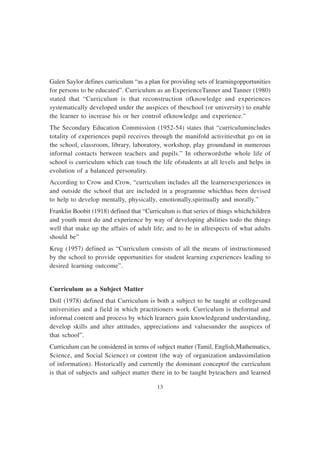 13
Galen Saylor defines curriculum “as a plan for providing sets of learningopportunities
for persons to be educated”. Curriculum as an ExperienceTanner and Tanner (1980)
stated that “Curriculum is that reconstruction ofknowledge and experiences
systematically developed under the auspices of theschool (or university) to enable
the learner to increase his or her control ofknowledge and experience.”
The Secondary Education Commission (1952-54) states that “curriculumincludes
totality of experiences pupil receives through the manifold activitiesthat go on in
the school, classroom, library, laboratory, workshop, play groundand in numerous
informal contacts between teachers and pupils.” In otherwordsthe whole life of
school is curriculum which can touch the life ofstudents at all levels and helps in
evolution of a balanced personality.
According to Crow and Crow, “curriculum includes all the learnersexperiences in
and outside the school that are included in a programme whichhas been devised
to help to develop mentally, physically, emotionally,spiritually and morally.”
Franklin Boobit (1918) defined that “Curriculum is that series of things whichchildren
and youth must do and experience by way of developing abilities todo the things
well that make up the affairs of adult life; and to be in allrespects of what adults
should be”
Krug (1957) defined as “Curriculum consists of all the means of instructionused
by the school to provide opportunities for student learning experiences leading to
desired learning outcome”.
Curriculum as a Subject Matter
Doll (1978) defined that Curriculum is both a subject to be taught at collegesand
universities and a field in which practitioners work. Curriculum is theformal and
informal content and process by which learners gain knowledgeand understanding,
develop skills and alter attitudes, appreciations and valuesunder the auspices of
that school”.
Curriculum can be considered in terms of subject matter (Tamil, English,Mathematics,
Science, and Social Science) or content (the way of organization andassimilation
of information). Historically and currently the dominant conceptof the curriculum
is that of subjects and subject matter there in to be taught byteachers and learned
 