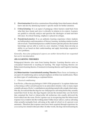 139
2. Overt instruction:It involves construction of knowledge from what learners already
know and also by identifying learner’s specific needs for further attention.
3. Critical framing: It is an aspect of pedagogy where learners stand back from
what they have learnt and view it critically in relation to its context. Learners
are guided to critically analyze and question the ideologies at hand and their
relevance. In critical framing, emphasis is placed on critique.
4. Transformed practice: It as an authentic learning experience where students
are both products and transmitters of literacy learning, including student-teacher
role reversals. Transformed practices enables learners put into practice the learned
knowledge and are able to work in a new situation. It helps them develop an
ability to act based on their understanding and apply knowledge acquired to
solve problems.
Generally, these four pedagogical aspects are neither hierarchical nor sequential
but can be interdependent.
(III) LEARNING THEORIES
Pedagogical theories also stem from leaning theories. Learning theories serve as
conceptual framework to teaching & learning. The major learning theories are
Behaviourist learning theories, Constructivist learning theories and Cognitive learning
theories.
[A] Behaviouristor AssociationistLearning Theories:These focus on learning as
an aspect of conditioning and as such put emphasis on behaviour modification. There
are three types of conditioning as explained below.
1. Classical conditioning:
Ivan Pavlov, a Russian psychologist (1849-1936) proposed it. It explains behaviour
as becoming a reflex action/response to an antecedent stimulus. Like so many major
scientific advances, Pavlov’s contribution to psychologystarted with a simple observation.
One day, he realized that the dogs he was studyingwere salivating before they actually
tasted their food. In fact, the dogs beganto salivate the moment they saw the bowls
that contained the food or wheneverthe lab technician who usually delivered the
food walked into the room. Pavlov’sgenius was in recognizing that this behavioural
response was a window into the working mind. Unlike innate reflexes, such as salivating
when actually tastingthe food, salivating at the sight of a bowl or of a person is not
automatic. Therefore,that response must have been acquired through experience by
associating two stimuli with each other. In other words, the dogs showed learning by
 