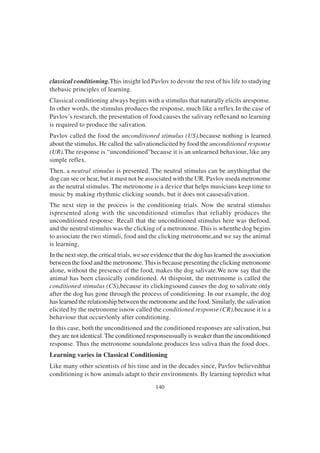 140
classical conditioning.This insight led Pavlov to devote the rest of his life to studying
thebasic principles of learning.
Classical conditioning always begins with a stimulus that naturally elicits aresponse.
In other words, the stimulus produces the response, much like a reflex.In the case of
Pavlov’s research, the presentation of food causes the salivary reflexand no learning
is required to produce the salivation.
Pavlov called the food the unconditioned stimulus (US),because nothing is learned
about the stimulus. He called the salivationelicited by food the unconditioned response
(UR).The response is “unconditioned”because it is an unlearned behaviour, like any
simple reflex.
Then, a neutral stimulus is presented. The neutral stimulus can be anythingthat the
dog can see or hear, but it must not be associated with the UR. Pavlov useda metronome
as the neutral stimulus. The metronome is a device that helps musicians keep time to
music by making rhythmic clicking sounds, but it does not causesalivation.
The next step in the process is the conditioning trials. Now the neutral stimulus
ispresented along with the unconditioned stimulus that reliably produces the
unconditioned response. Recall that the unconditioned stimulus here was thefood,
and the neutral stimulus was the clicking of a metronome. This is whenthe dog begins
to associate the two stimuli, food and the clicking metronome,and we say the animal
is learning.
In the next step, the critical trials, we see evidence that the dog has learned the association
between the food and the metronome. This is because presenting the clicking metronome
alone, without the presence of the food, makes the dog salivate.We now say that the
animal has been classically conditioned. At thispoint, the metronome is called the
conditioned stimulus (CS),because its clickingsound causes the dog to salivate only
after the dog has gone through the process of conditioning. In our example, the dog
has learned the relationship between the metronome and the food. Similarly, the salivation
elicited by the metronome isnow called the conditioned response (CR),because it is a
behaviour that occursonly after conditioning.
In this case, both the unconditioned and the conditioned responses are salivation, but
they are not identical. The conditioned responseusually is weaker than the unconditioned
response. Thus the metronome soundalone produces less saliva than the food does.
Learning varies in Classical Conditioning
Like many other scientists of his time and in the decades since, Pavlov believedthat
conditioning is how animals adapt to their environments. By learning topredict what
 