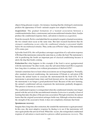 141
objects bring pleasure or pain—for instance, learning that the clickingof a metronome
predicts the appearance of food—animals acquire new adaptive behaviours.
Acquisition: The gradual formation of a learned association between a
conditionedstimulus (here, a metronome) and an unconditioned stimulus (here, food)to
produce the conditioned response (here, salivation) is known as acquisition.
From his research, Pavlov concluded that for an animal to acquire a learned association,
the two stimuli must occur at the same time. But later research hasshown that the
strongest conditioning occurs when the conditioned stimulus is presented slightly
before the unconditioned stimulus. Thus, in the case of Pavlov’sdogs, if the metronome
(CS) comes just
beforethe food (US), this will produce astronger acquisition of a salivation response
(CR) than if the metronome comesat the same time as, or after, the food.The metronome’s
role in predicting the foodis an important part of classical conditioning because it
alerts the dog that foodis coming.
Extinction:But what happens in this example if the food is never againpresented
with the metronome? In other words, once the salivation behaviour(CR) is acquired,
how long does it continue even without presentation of thefood (US)?
Animals sometimes have to learn when associations are no longeradaptive. Normally,
after standard classical conditioning, the metronome (CS)leads to salivation (CR)
because the animal learns to associate the metronomewith the food (US). If the
metronome is presented many times and food doesnot arrive, the animal learns that
the metronome is no longer a good predictorof food. Because of this new learning,
the animal’s conditioned salivary responseto the metronome gradually disappears.
This process is known as extinction.
The conditioned response is extinguished when the conditioned stimulus isno longer
paired with the arrival of the unconditioned stimulus.Extinction is actually a form of
learning that takes the place of the previous association.Through extinction, the animal
learns that the original association nolonger holds true.Although extinction reduces
the strength of the associative bond, it does not completely eliminate that bond.
Spontaneous recovery:
Imagine that a long time after extinction, the soundof the metronome is again presented.
In this case, the most adaptive response by thedog is to see if the metronome will
once again predict the arrival of food. When this occurs, the extinguished conditioned
response of salivation is reactivated in a process called spontaneous recovery. This
 