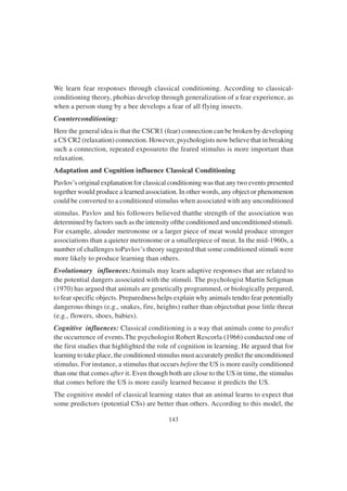 143
We learn fear responses through classical conditioning. According to classical-
conditioning theory, phobias develop through generalization of a fear experience, as
when a person stung by a bee develops a fear of all flying insects.
Counterconditioning:
Here the general idea is that the CSCR1 (fear) connection can be broken by developing
a CS CR2 (relaxation) connection. However, psychologists now believe that in breaking
such a connection, repeated exposureto the feared stimulus is more important than
relaxation.
Adaptation and Cognition influence Classical Conditioning
Pavlov’s original explanation for classical conditioning was that any two events presented
together would produce a learned association. In other words, any object or phenomenon
could be converted to a conditioned stimulus when associated with any unconditioned
stimulus. Pavlov and his followers believed thatthe strength of the association was
determined by factors such as the intensity ofthe conditioned and unconditioned stimuli.
For example, alouder metronome or a larger piece of meat would produce stronger
associations than a quieter metronome or a smallerpiece of meat. In the mid-1960s, a
number of challenges toPavlov’s theory suggested that some conditioned stimuli were
more likely to produce learning than others.
Evolutionary influences:Animals may learn adaptive responses that are related to
the potential dangers associated with the stimuli. The psychologist Martin Seligman
(1970) has argued that animals are genetically programmed, or biologically prepared,
to fear specific objects. Preparedness helps explain why animals tendto fear potentially
dangerous things (e.g., snakes, fire, heights) rather than objectsthat pose little threat
(e.g., flowers, shoes, babies).
Cognitive influences: Classical conditioning is a way that animals come to predict
the occurrence of events.The psychologist Robert Rescorla (1966) conducted one of
the first studies that highlighted the role of cognition in learning. He argued that for
learning to take place, the conditioned stimulus must accurately predict the unconditioned
stimulus. For instance, a stimulus that occurs before the US is more easily conditioned
than one that comes after it. Even though both are close to the US in time, the stimulus
that comes before the US is more easily learned because it predicts the US.
The cognitive model of classical learning states that an animal learns to expect that
some predictors (potential CSs) are better than others. According to this model, the
 